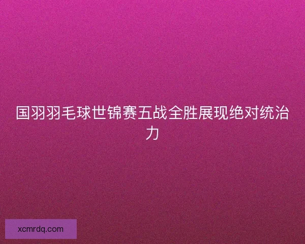 国羽羽毛球世锦赛五战全胜展现绝对统治力