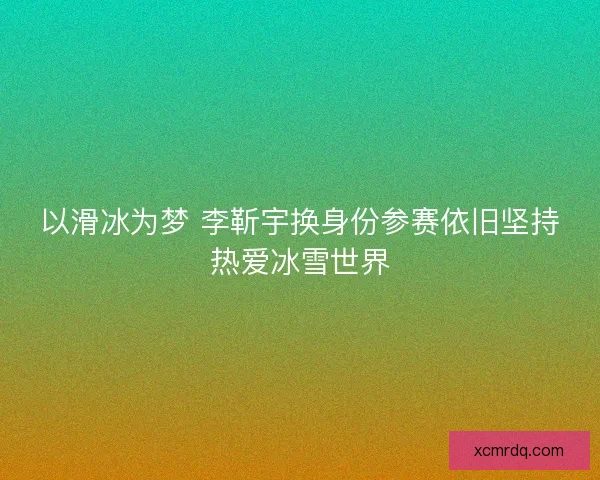 以滑冰为梦 李靳宇换身份参赛依旧坚持热爱冰雪世界