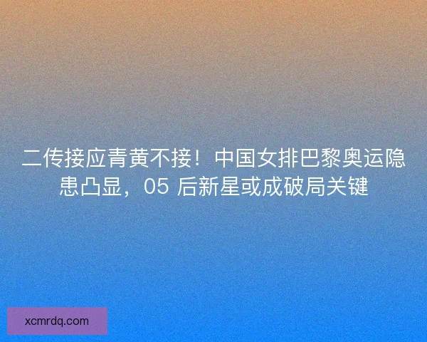 二传接应青黄不接！中国女排巴黎奥运隐患凸显，05 后新星或成破局关键